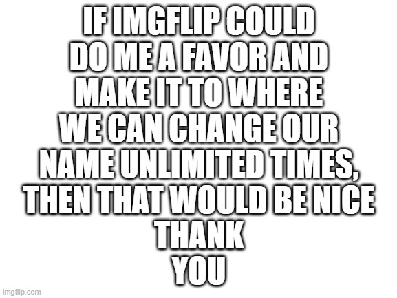 Blank White Template | THANK YOU; IF IMGFLIP COULD DO ME A FAVOR AND MAKE IT TO WHERE WE CAN CHANGE OUR NAME UNLIMITED TIMES, THEN THAT WOULD BE NICE | image tagged in blank white template | made w/ Imgflip meme maker