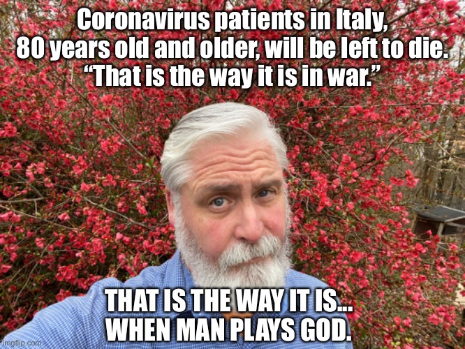 Aged Italy Patients | Coronavirus patients in Italy, 80 years old and older, will be left to die.
“That is the way it is in war.”; THAT IS THE WAY IT IS...
WHEN MAN PLAYS GOD. | image tagged in italy,coronavirus,government,patient,death | made w/ Imgflip meme maker