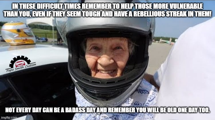 A badass day. | IN THESE DIFFICULT TIMES REMEMBER TO HELP THOSE MORE VULNERABLE THAN YOU, EVEN IF THEY SEEM TOUGH AND HAVE A REBELLIOUS STREAK IN THEM! NOT EVERY DAY CAN BE A BADASS DAY AND REMEMBER YOU WILL BE OLD ONE DAY TOO. | image tagged in old people,disabled,health,healthcare,racecar,car memes | made w/ Imgflip meme maker