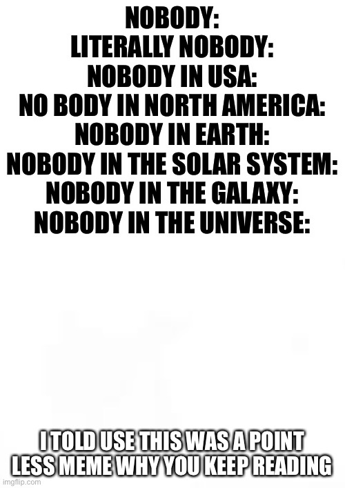 Btw this is a pointless meme | NOBODY:
LITERALLY NOBODY:
NOBODY IN USA:
NO BODY IN NORTH AMERICA:
NOBODY IN EARTH:
NOBODY IN THE SOLAR SYSTEM:
NOBODY IN THE GALAXY:
NOBODY IN THE UNIVERSE:; I TOLD USE THIS WAS A POINT LESS MEME WHY YOU KEEP READING | image tagged in blank white template,memes,funny,lol,funny memes,pointless | made w/ Imgflip meme maker