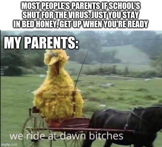 BUT I'M TIRED | MOST PEOPLE'S PARENTS IF SCHOOL'S SHUT FOR THE VIRUS: JUST YOU STAY IN BED HONEY, GET UP WHEN YOU'RE READY; MY PARENTS: | image tagged in we ride at dawn bitches,coronavirus,no school,my parents | made w/ Imgflip meme maker