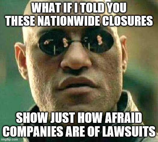 What if i told you | WHAT IF I TOLD YOU THESE NATIONWIDE CLOSURES; SHOW JUST HOW AFRAID COMPANIES ARE OF LAWSUITS | image tagged in what if i told you | made w/ Imgflip meme maker