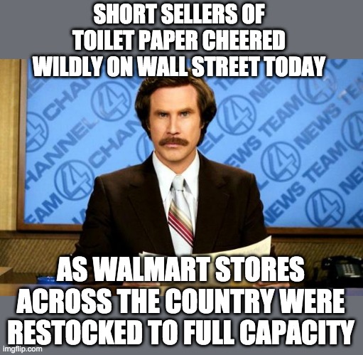 My local Walmart is fully stocked with multiple pallets. Manager told me there is NO shortage and stores are getting truckloads. | SHORT SELLERS OF TOILET PAPER CHEERED WILDLY ON WALL STREET TODAY; AS WALMART STORES ACROSS THE COUNTRY WERE RESTOCKED TO FULL CAPACITY | image tagged in breaking news,toilet paper,coronavirus,stupid people | made w/ Imgflip meme maker