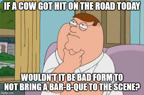peter griffin thinking | IF A COW GOT HIT ON THE ROAD TODAY; WOULDN'T IT BE BAD FORM TO NOT BRING A BAR-B-QUE TO THE SCENE? | image tagged in peter griffin thinking | made w/ Imgflip meme maker