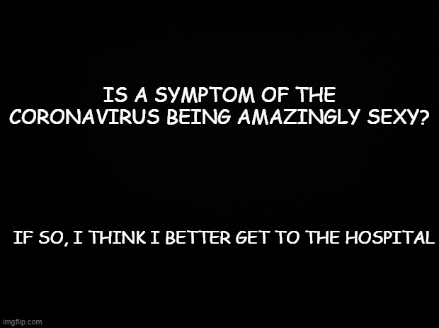 Black background | IS A SYMPTOM OF THE CORONAVIRUS BEING AMAZINGLY SEXY? IF SO, I THINK I BETTER GET TO THE HOSPITAL | image tagged in black background | made w/ Imgflip meme maker