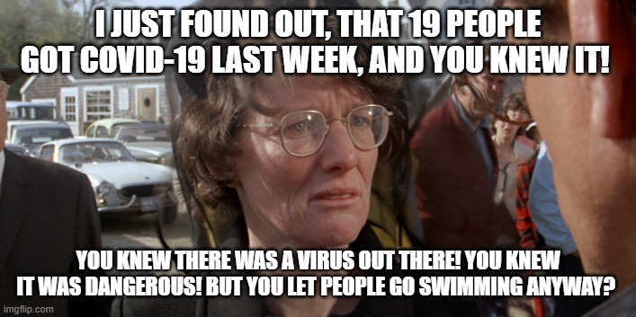 Mrs. Kintner Returns | I JUST FOUND OUT, THAT 19 PEOPLE GOT COVID-19 LAST WEEK, AND YOU KNEW IT! YOU KNEW THERE WAS A VIRUS OUT THERE! YOU KNEW IT WAS DANGEROUS! BUT YOU LET PEOPLE GO SWIMMING ANYWAY? | image tagged in covid-19,jaws,movie quotes,politics | made w/ Imgflip meme maker