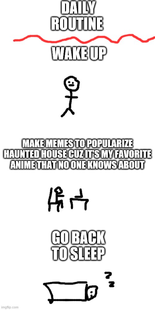 homework gets squeezed in there somewhere | DAILY ROUTINE; WAKE UP; MAKE MEMES TO POPULARIZE HAUNTED HOUSE CUZ IT'S MY FAVORITE ANIME THAT NO ONE KNOWS ABOUT; GO BACK TO SLEEP | image tagged in memes,blank transparent square,anime | made w/ Imgflip meme maker