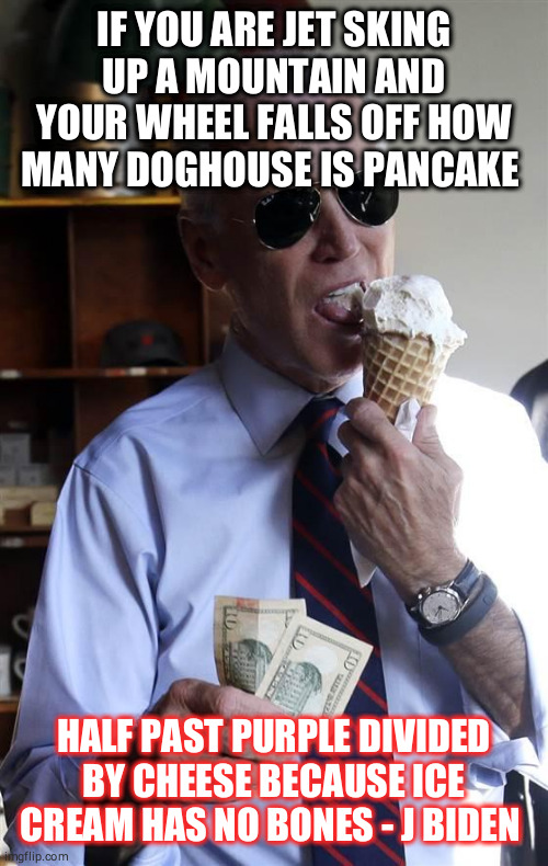 Joe Biden Ice Cream and Cash | IF YOU ARE JET SKING UP A MOUNTAIN AND YOUR WHEEL FALLS OFF HOW MANY DOGHOUSE IS PANCAKE; HALF PAST PURPLE DIVIDED BY CHEESE BECAUSE ICE CREAM HAS NO BONES - J BIDEN | image tagged in joe biden ice cream and cash | made w/ Imgflip meme maker