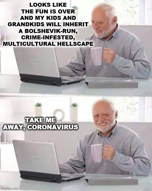 Hide the Pain Harold Meme | LOOKS LIKE THE FUN IS OVER AND MY KIDS AND GRANDKIDS WILL INHERIT A BOLSHEVIK-RUN, CRIME-INFESTED, MULTICULTURAL HELLSCAPE; TAKE ME AWAY, CORONAVIRUS | image tagged in memes,hide the pain harold | made w/ Imgflip meme maker