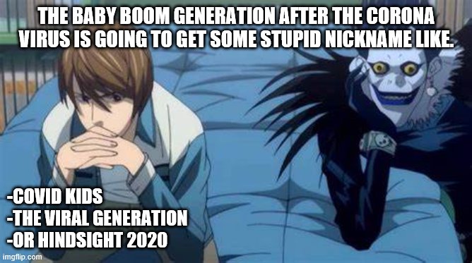 THE BABY BOOM GENERATION AFTER THE CORONA VIRUS IS GOING TO GET SOME STUPID NICKNAME LIKE. -COVID KIDS
-THE VIRAL GENERATION
-OR HINDSIGHT 2020 | image tagged in corona,coronavirus,corona virus,deathnote | made w/ Imgflip meme maker