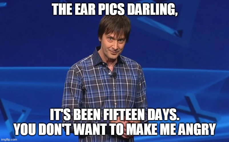 THE EAR PICS DARLING, IT'S BEEN FIFTEEN DAYS. YOU DON'T WANT TO MAKE ME ANGRY | made w/ Imgflip meme maker