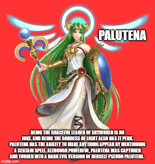 Fighter of the Day: #54 | PALUTENA; BEING THE GRACEFUL LEADER OF SKYWORLD IS NO JOKE. AND BEING THE GODDESS OF LIGHT ALSO HAS IT PERK. PALUTENA HAS THE ABILITY TO MAKE ANYTHING APPEAR BY MENTIONING A CERTAIN SPELL. ALTHOUGH POWERFUL, PALUTENA WAS CAPTURED AND TURNED INTO A DARK EVIL VERSION OF HERSELF PSEUDO PALUTENA. | image tagged in super smash bros | made w/ Imgflip meme maker