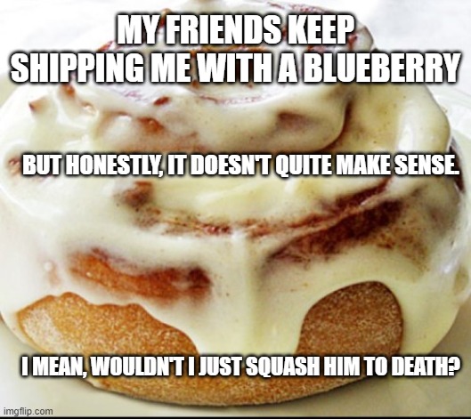 Big Brain Logic | MY FRIENDS KEEP SHIPPING ME WITH A BLUEBERRY; BUT HONESTLY, IT DOESN'T QUITE MAKE SENSE. I MEAN, WOULDN'T I JUST SQUASH HIM TO DEATH? | image tagged in female logic,dark humor | made w/ Imgflip meme maker