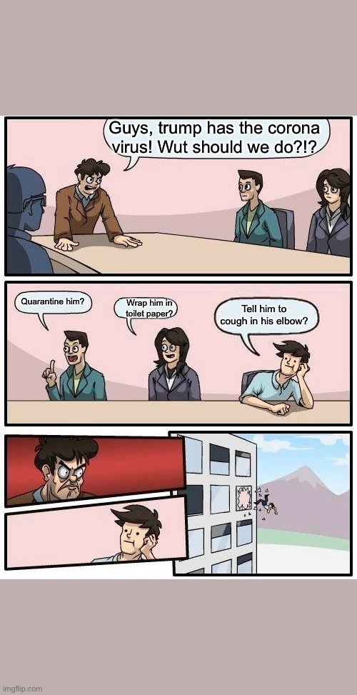 Boardroom Meeting Suggestion Meme | Guys, trump has the corona virus! Wut should we do?!? Quarantine him? Wrap him in toilet paper? Tell him to cough in his elbow? | image tagged in memes,boardroom meeting suggestion | made w/ Imgflip meme maker