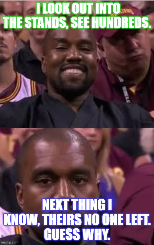 Kanye Smile Then Sad | I LOOK OUT INTO THE STANDS, SEE HUNDREDS. NEXT THING I KNOW, THEIRS NO ONE LEFT.
GUESS WHY. | image tagged in kanye smile then sad | made w/ Imgflip meme maker