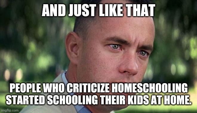 Forest Gump | AND JUST LIKE THAT; PEOPLE WHO CRITICIZE HOMESCHOOLING STARTED SCHOOLING THEIR KIDS AT HOME. | image tagged in forest gump | made w/ Imgflip meme maker