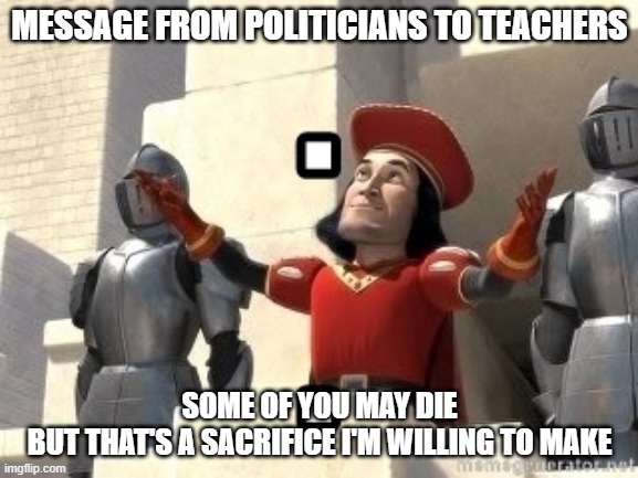 Message to teachers from politicians | MESSAGE FROM POLITICIANS TO TEACHERS; SOME OF YOU MAY DIE
BUT THAT'S A SACRIFICE I'M WILLING TO MAKE | image tagged in some of you may die | made w/ Imgflip meme maker