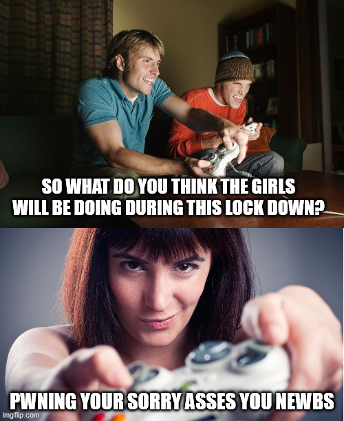 It's true | SO WHAT DO YOU THINK THE GIRLS WILL BE DOING DURING THIS LOCK DOWN? PWNING YOUR SORRY ASSES YOU NEWBS | image tagged in video games,gamer girl | made w/ Imgflip meme maker