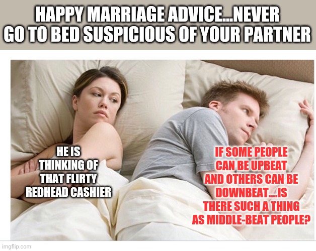 Marriage advice #1854 | HAPPY MARRIAGE ADVICE...NEVER GO TO BED SUSPICIOUS OF YOUR PARTNER; IF SOME PEOPLE CAN BE UPBEAT AND OTHERS CAN BE DOWNBEAT....IS THERE SUCH A THING AS MIDDLE-BEAT PEOPLE? HE IS THINKING OF THAT FLIRTY REDHEAD CASHIER | image tagged in thinking of other girls,marriage,advice | made w/ Imgflip meme maker