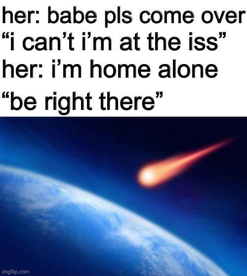 her: babe pls come over; “i can’t i’m at the iss”; her: i’m home alone; “be right there” | image tagged in meteorite,blank white template | made w/ Imgflip meme maker