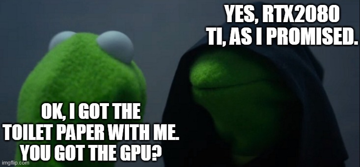 Evil Kermit | YES, RTX2080 TI, AS I PROMISED. OK, I GOT THE TOILET PAPER WITH ME.
YOU GOT THE GPU? | image tagged in memes,evil kermit | made w/ Imgflip meme maker