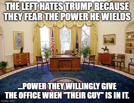 Oval Office | THE LEFT HATES TRUMP BECAUSE THEY FEAR THE POWER HE WIELDS; ...POWER THEY WILLINGLY GIVE THE OFFICE WHEN "THEIR GUY" IS IN IT. | image tagged in oval office | made w/ Imgflip meme maker
