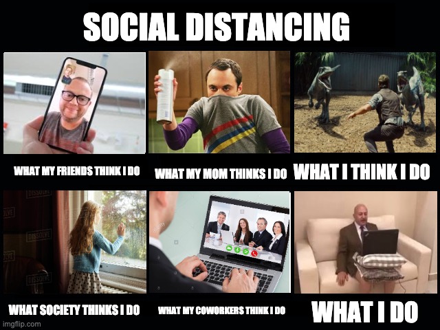 What my friends think I do | SOCIAL DISTANCING; WHAT I THINK I DO; WHAT MY MOM THINKS I DO; WHAT MY FRIENDS THINK I DO; WHAT SOCIETY THINKS I DO; WHAT MY COWORKERS THINK I DO; WHAT I DO | image tagged in what my friends think i do | made w/ Imgflip meme maker