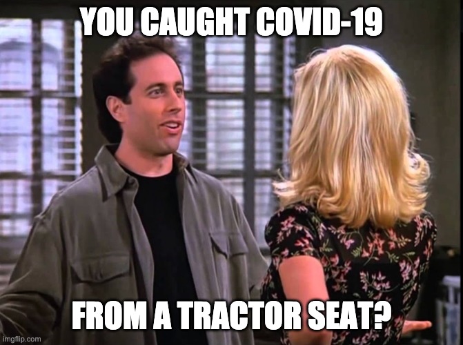 You caught COVID-19 from a tractor seat? | YOU CAUGHT COVID-19; FROM A TRACTOR SEAT? | image tagged in seinfeld,covid-19,tractor | made w/ Imgflip meme maker