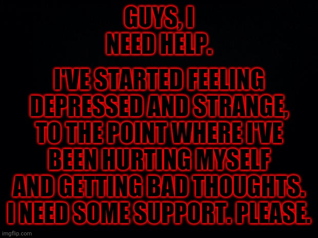 Black background | I'VE STARTED FEELING DEPRESSED AND STRANGE, TO THE POINT WHERE I'VE BEEN HURTING MYSELF AND GETTING BAD THOUGHTS. I NEED SOME SUPPORT. PLEASE. GUYS, I NEED HELP. | image tagged in black background | made w/ Imgflip meme maker