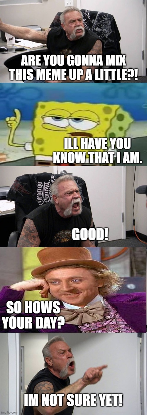 American Chopper Argument | ARE YOU GONNA MIX THIS MEME UP A LITTLE?! ILL HAVE YOU KNOW THAT I AM. GOOD! SO HOWS YOUR DAY? IM NOT SURE YET! | image tagged in memes,american chopper argument | made w/ Imgflip meme maker