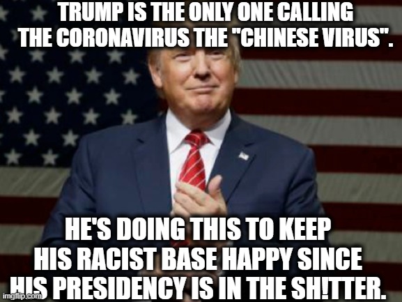 So obvious and so sad. | TRUMP IS THE ONLY ONE CALLING THE CORONAVIRUS THE "CHINESE VIRUS". HE'S DOING THIS TO KEEP HIS RACIST BASE HAPPY SINCE HIS PRESIDENCY IS IN THE SH!TTER. | image tagged in donald trump,trump supporters,racist,racism,fail,coronavirus | made w/ Imgflip meme maker