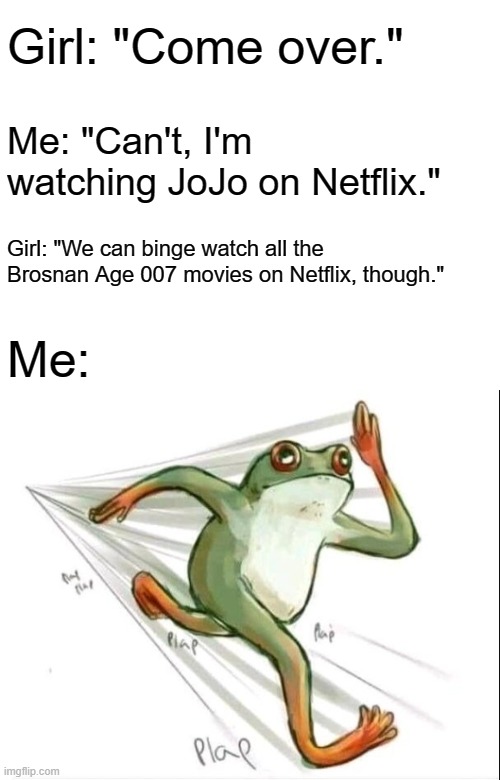 No, seriously, EVERY Brosnan Age 007 movie is on Netflix! | Girl: "Come over."; Me: "Can't, I'm watching JoJo on Netflix."; Girl: "We can binge watch all the Brosnan Age 007 movies on Netflix, though."; Me: | image tagged in running frog,memes,jojo's bizarre adventure,james bond,007,pierce brosnan | made w/ Imgflip meme maker