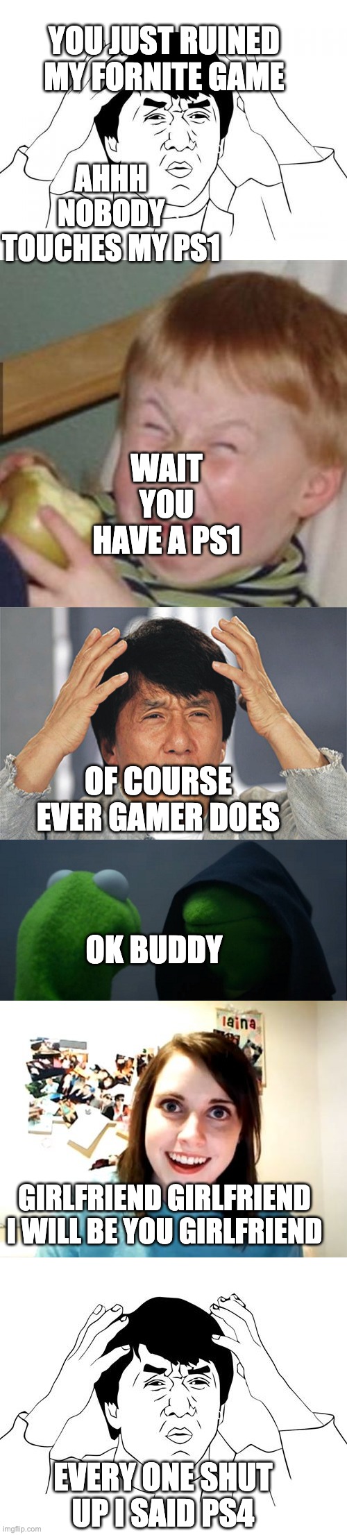 PS1 no its a PS4 | YOU JUST RUINED MY FORNITE GAME; AHHH NOBODY TOUCHES MY PS1; WAIT YOU HAVE A PS1; OF COURSE EVER GAMER DOES; OK BUDDY; GIRLFRIEND GIRLFRIEND I WILL BE YOU GIRLFRIEND; EVERY ONE SHUT UP I SAID PS4 | image tagged in memes,overly attached girlfriend,jacky chan,jackie chan wtf,jackie chan confused,evil kermit | made w/ Imgflip meme maker