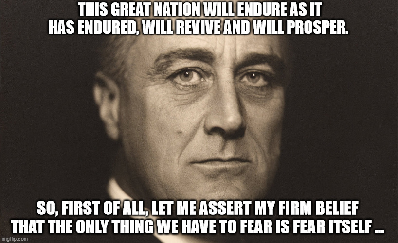 FDR SEZ DONT BE SCURD... | THIS GREAT NATION WILL ENDURE AS IT HAS ENDURED, WILL REVIVE AND WILL PROSPER. SO, FIRST OF ALL, LET ME ASSERT MY FIRM BELIEF THAT THE ONLY THING WE HAVE TO FEAR IS FEAR ITSELF ... | image tagged in fdr,coronavirus,fear,fear mongering | made w/ Imgflip meme maker
