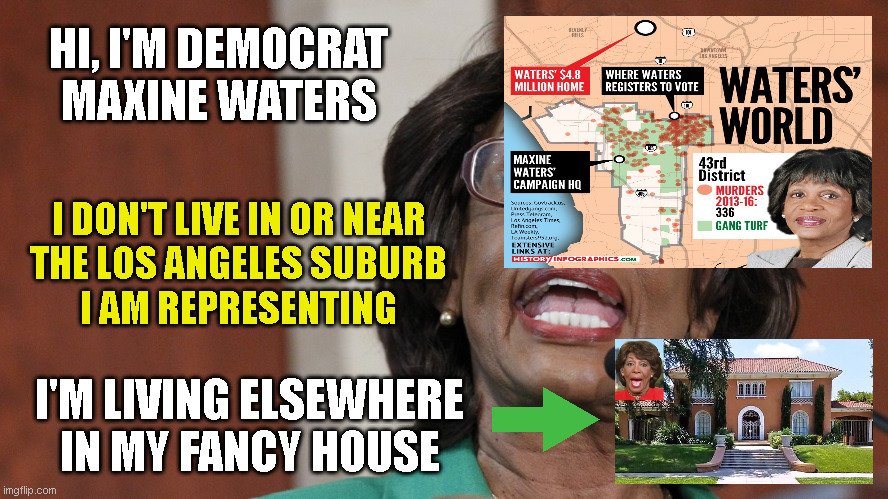 HI, I'M DEMOCRAT
MAXINE WATERS; I DON'T LIVE IN OR NEAR
THE LOS ANGELES SUBURB
I AM REPRESENTING; I'M LIVING ELSEWHERE
IN MY FANCY HOUSE | made w/ Imgflip meme maker