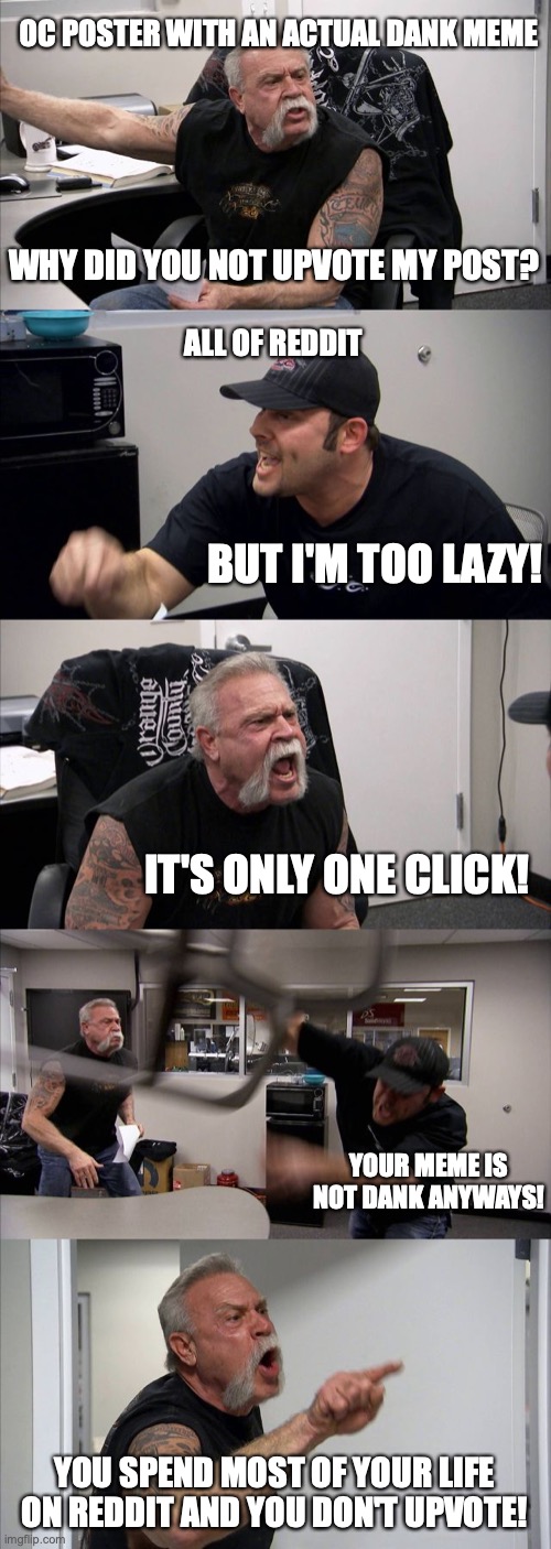American Chopper Argument | OC POSTER WITH AN ACTUAL DANK MEME; WHY DID YOU NOT UPVOTE MY POST? ALL OF REDDIT; BUT I'M TOO LAZY! IT'S ONLY ONE CLICK! YOUR MEME IS NOT DANK ANYWAYS! YOU SPEND MOST OF YOUR LIFE ON REDDIT AND YOU DON'T UPVOTE! | image tagged in memes,american chopper argument | made w/ Imgflip meme maker