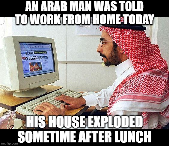 Boom! | AN ARAB MAN WAS TOLD TO WORK FROM HOME TODAY; HIS HOUSE EXPLODED SOMETIME AFTER LUNCH | image tagged in http//wwwitpnet/images/content/578298/article/2473-arab-man_a | made w/ Imgflip meme maker