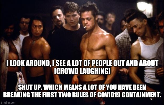 Fight Club Template  | I LOOK AROUND, I SEE A LOT OF PEOPLE OUT AND ABOUT
[CROWD LAUGHING]; SHUT UP. WHICH MEANS A LOT OF YOU HAVE BEEN BREAKING THE FIRST TWO RULES OF COVID19 CONTAINMENT. | image tagged in fight club template | made w/ Imgflip meme maker