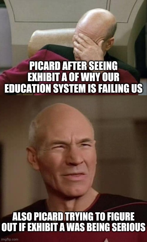 Facepalm/Confused Picard | PICARD AFTER SEEING EXHIBIT A OF WHY OUR EDUCATION SYSTEM IS FAILING US; ALSO PICARD TRYING TO FIGURE OUT IF EXHIBIT A WAS BEING SERIOUS | image tagged in memes,captain picard facepalm,confused picard,comment | made w/ Imgflip meme maker
