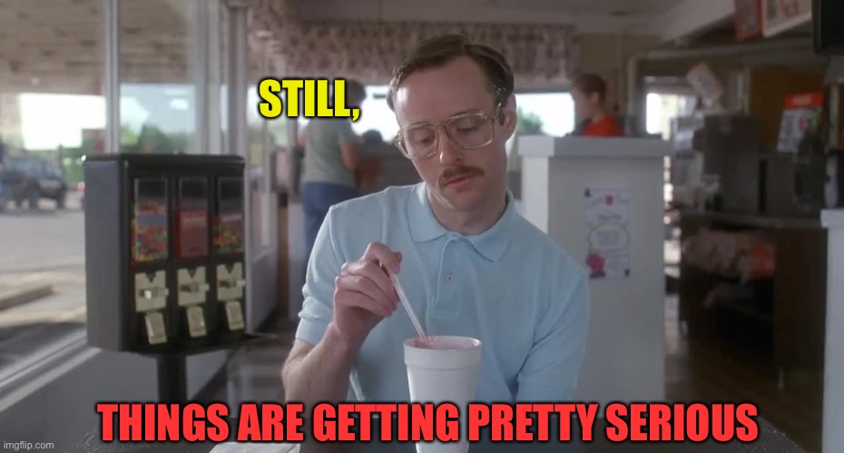 Napoleon Dynamite Pretty Serious | STILL, THINGS ARE GETTING PRETTY SERIOUS | image tagged in napoleon dynamite pretty serious | made w/ Imgflip meme maker