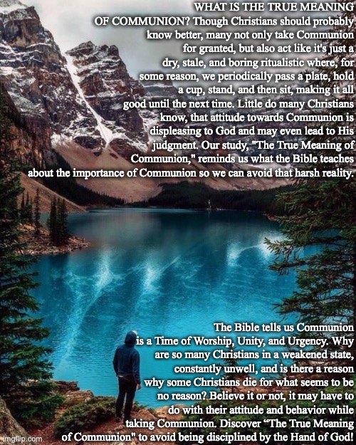WHAT IS THE TRUE MEANING OF COMMUNION? Though Christians should probably know better, many not only take Communion for granted, but also act like it's just a dry, stale, and boring ritualistic where, for some reason, we periodically pass a plate, hold a cup, stand, and then sit, making it all good until the next time. Little do many Christians know, that attitude towards Communion is displeasing to God and may even lead to His judgment. Our study, "The True Meaning of Communion," reminds us what the Bible teaches about the importance of Communion so we can avoid that harsh reality. The Bible tells us Communion is a Time of Worship, Unity, and Urgency. Why are so many Christians in a weakened state, constantly unwell, and is there a reason why some Christians die for what seems to be no reason? Believe it or not, it may have to do with their attitude and behavior while taking Communion. Discover “The True Meaning of Communion" to avoid being disciplined by the Hand of God! | image tagged in communion,bible,god,judgement,jesus,christian | made w/ Imgflip meme maker