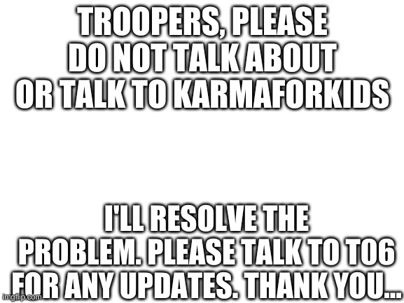 Blank White Template | TROOPERS, PLEASE DO NOT TALK ABOUT OR TALK TO KARMAFORKIDS; I'LL RESOLVE THE PROBLEM. PLEASE TALK TO T06 FOR ANY UPDATES. THANK YOU... | image tagged in blank white template | made w/ Imgflip meme maker