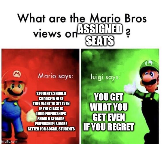Mario Bros Views | ASSIGNED SEATS; STUDENTS SHOULD CHOOSE WHERE THEY WANT TO SIT EVEN IF THE CLASS IS LOUD FRIENDSHIPS SHOULD BE MADE. FRIENDSHIP IS MORE BETTER FOR SOCIAL STUDENTS; YOU GET WHAT YOU GET EVEN IF YOU REGRET | image tagged in mario bros views | made w/ Imgflip meme maker
