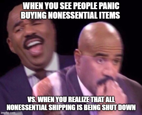 Steve Harvey Laughing Serious | WHEN YOU SEE PEOPLE PANIC BUYING NONESSENTIAL ITEMS; VS. WHEN YOU REALIZE THAT ALL NONESSENTIAL SHIPPING IS BEING SHUT DOWN | image tagged in steve harvey laughing serious | made w/ Imgflip meme maker