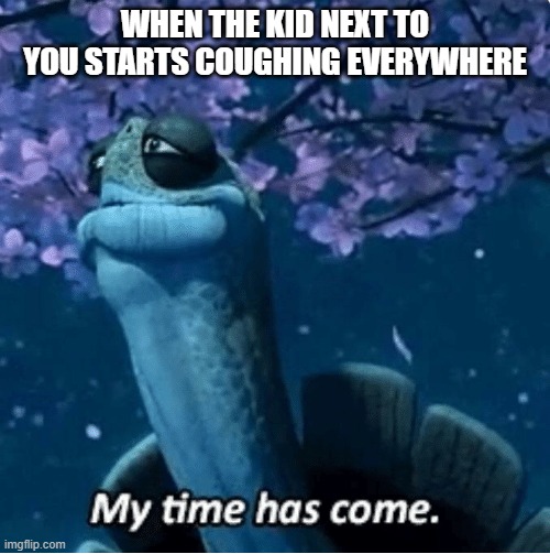 My Time Has Come | WHEN THE KID NEXT TO YOU STARTS COUGHING EVERYWHERE | image tagged in my time has come | made w/ Imgflip meme maker