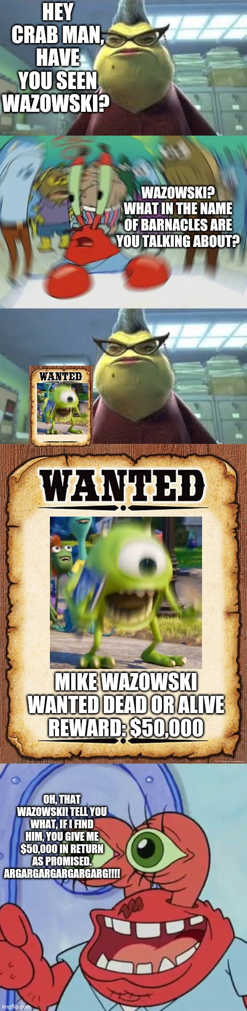 I Bet Mr. Krabs Will Find Mike Wazowski Just For The Money | HEY CRAB MAN, HAVE YOU SEEN WAZOWSKI? WAZOWSKI? WHAT IN THE NAME OF BARNACLES ARE YOU TALKING ABOUT? MIKE WAZOWSKI
WANTED DEAD OR ALIVE
REWARD: $50,000; OH, THAT WAZOWSKI! TELL YOU WHAT, IF I FIND HIM, YOU GIVE ME $50,000 IN RETURN AS PROMISED. ARGARGARGARGARGARG!!!! | image tagged in monsters inc roz,wanted poster,memes,mr krabs blur meme,ahoy spongebob | made w/ Imgflip meme maker