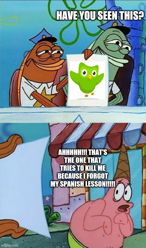 patrick scared | HAVE YOU SEEN THIS? AHHHHH!!! THAT'S THE ONE THAT TRIES TO KILL ME BECAUSE I FORGOT MY SPANISH LESSON!!!!! | image tagged in patrick scared | made w/ Imgflip meme maker