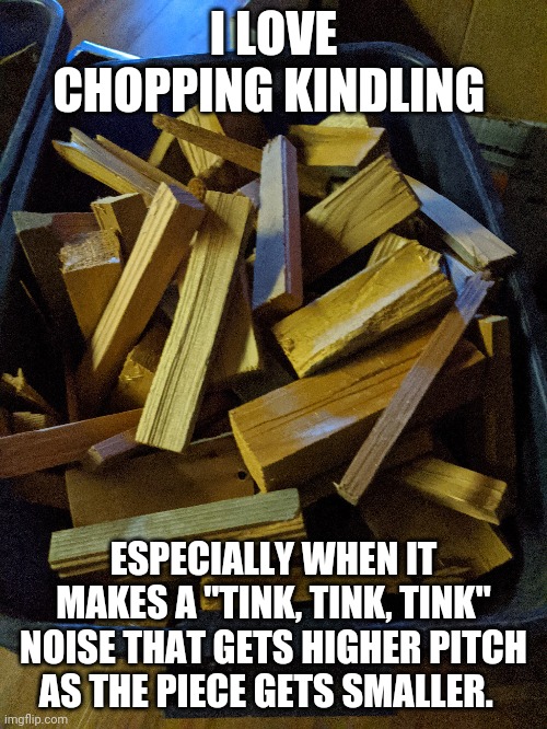 I LOVE CHOPPING KINDLING; ESPECIALLY WHEN IT MAKES A "TINK, TINK, TINK" NOISE THAT GETS HIGHER PITCH AS THE PIECE GETS SMALLER. | made w/ Imgflip meme maker