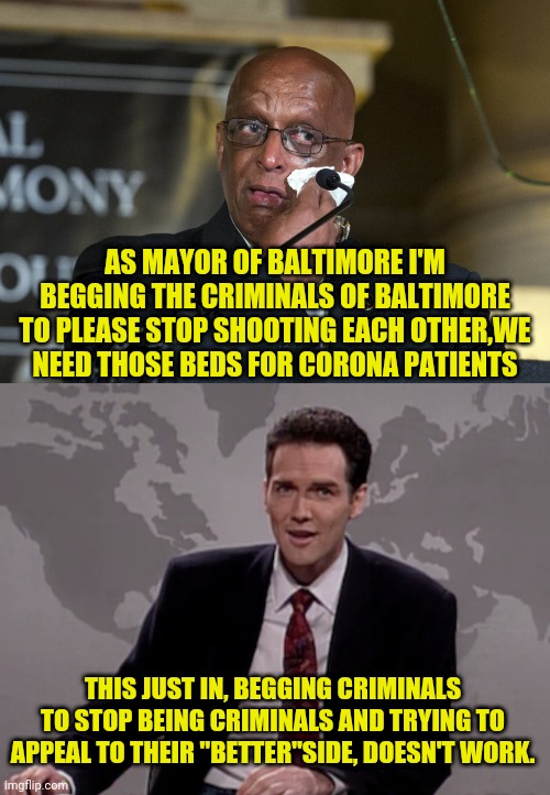 WEEKEND UPDATE With More Baltimore And Corona | AS MAYOR OF BALTIMORE I'M BEGGING THE CRIMINALS OF BALTIMORE TO PLEASE STOP SHOOTING EACH OTHER,WE NEED THOSE BEDS FOR CORONA PATIENTS; THIS JUST IN, BEGGING CRIMINALS TO STOP BEING CRIMINALS AND TRYING TO APPEAL TO THEIR "BETTER"SIDE, DOESN'T WORK. | image tagged in baltimore,coronavirus,political meme,weekend update with norm | made w/ Imgflip meme maker