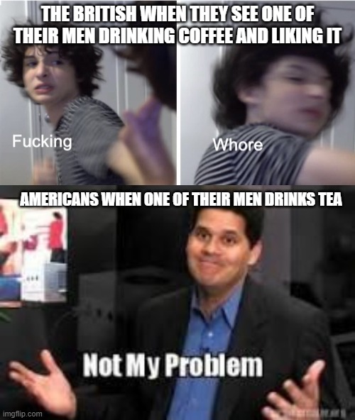 THE BRITISH WHEN THEY SEE ONE OF THEIR MEN DRINKING COFFEE AND LIKING IT; AMERICANS WHEN ONE OF THEIR MEN DRINKS TEA | image tagged in not my problem,fucking whore | made w/ Imgflip meme maker